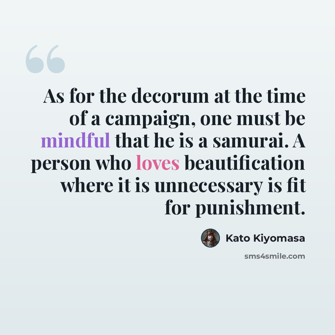 “As for the decorum at the time of a campaign, one must be mindful that he is a samurai. A person who loves beautification where it is unnecessary is fit for punishment.” quote by Kato Kiyomasa