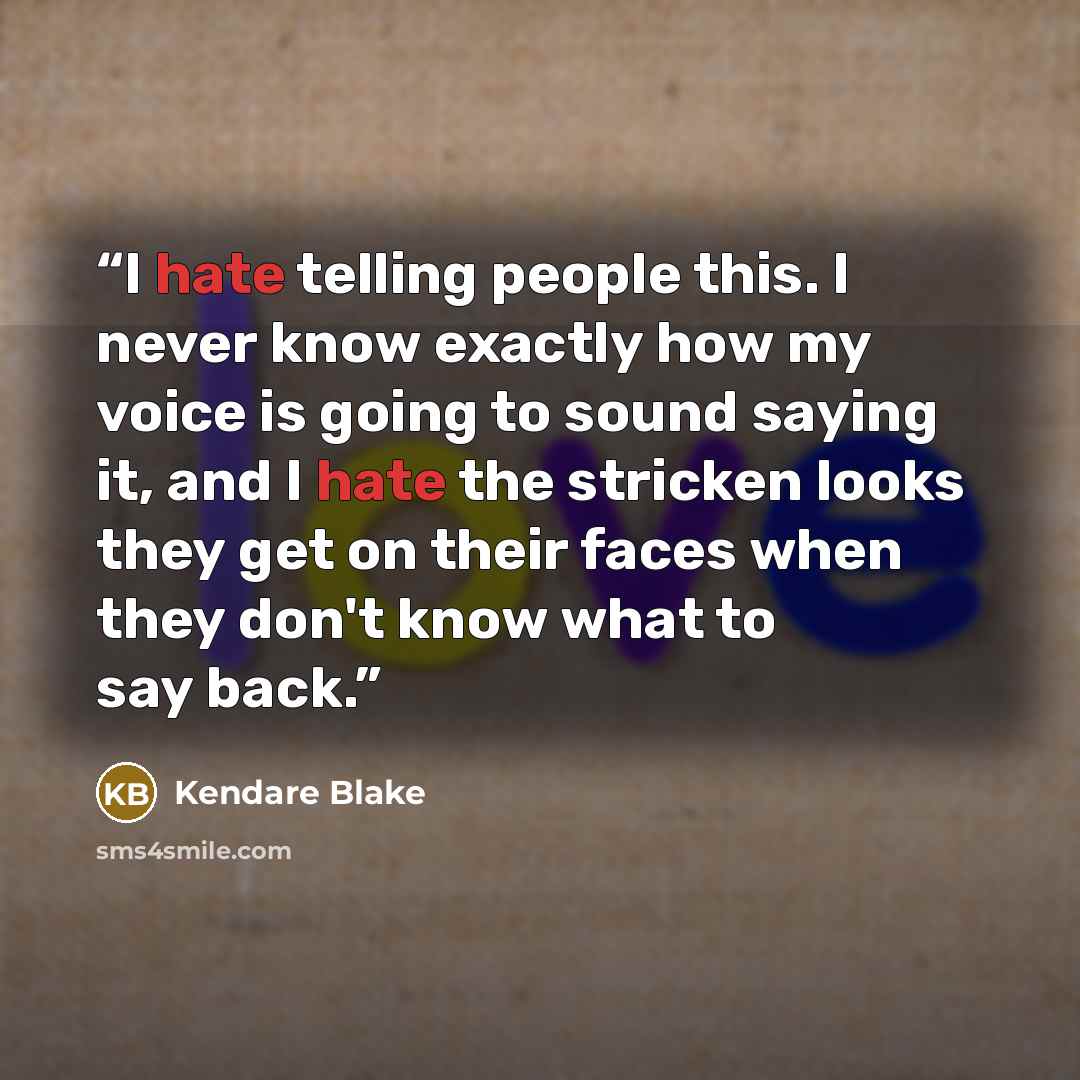 “I hate telling people this. I never know exactly how my voice is going to sound saying it, and I hate the stricken looks they get on their faces when they don't know what to say back.” quote by Kendare Blake
