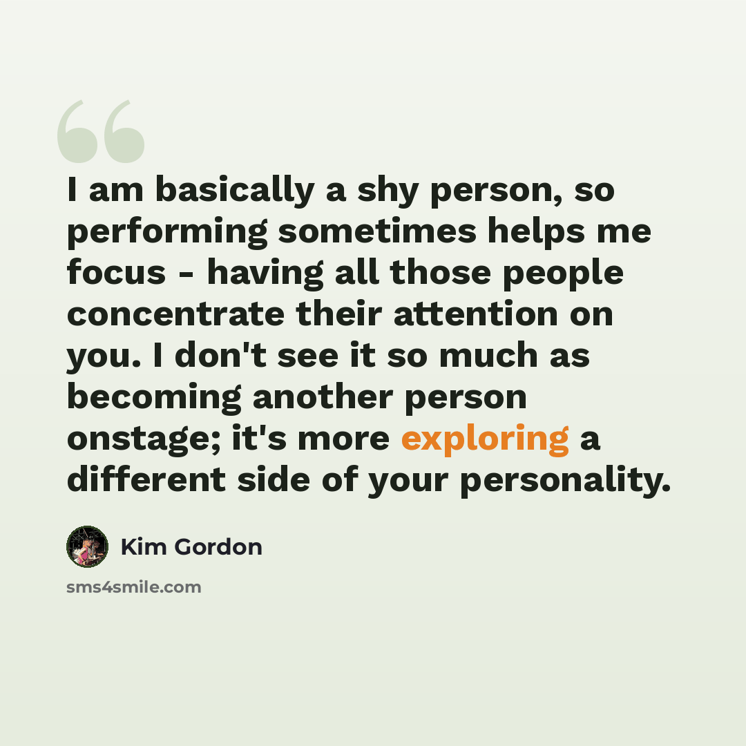 “I am basically a shy person, so performing sometimes helps me focus - having all those people concentrate their attention on you. I don't see it so much as becoming another person onstage; it's more exploring a different side of your personality.” quote by Kim Gordon
