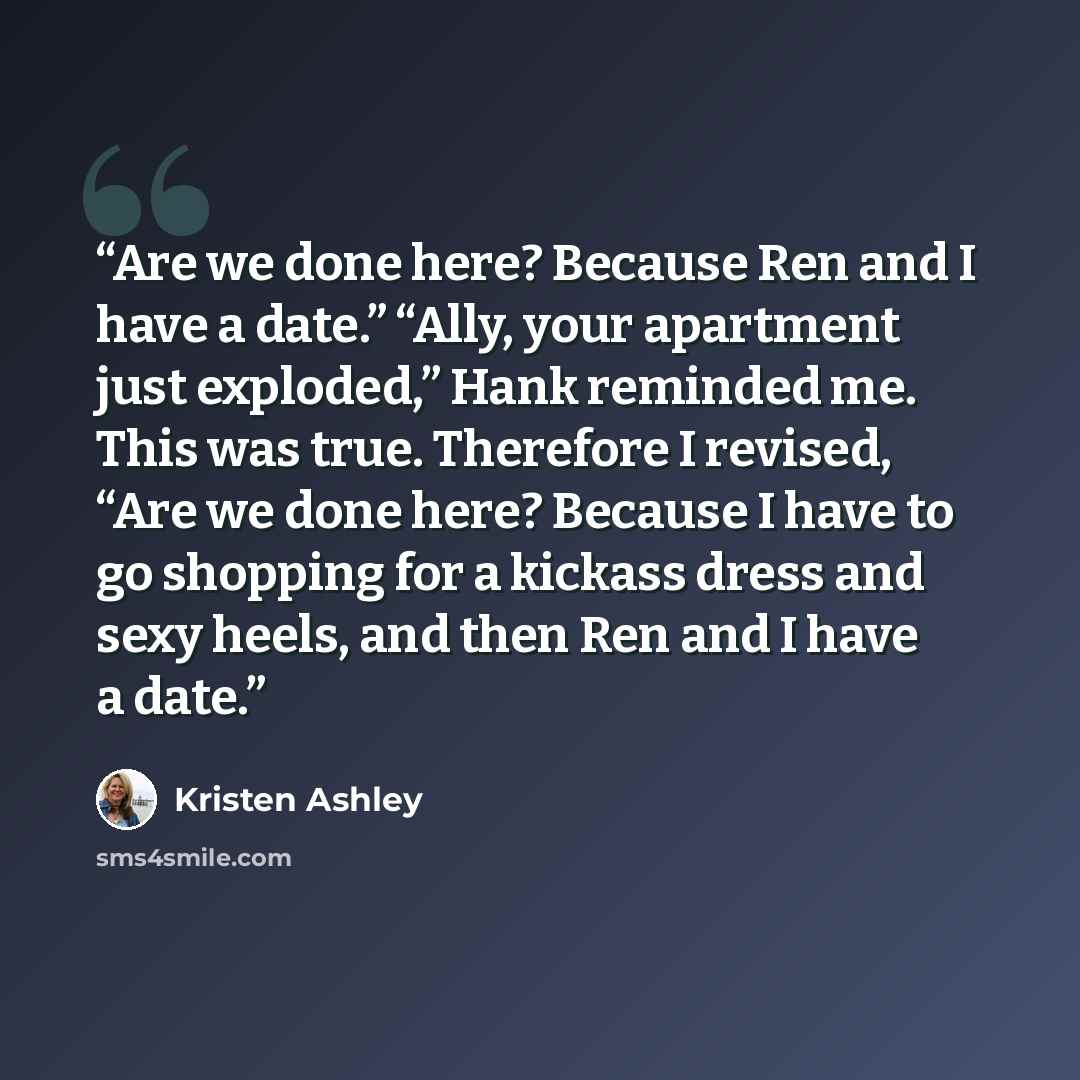 “Are we done here? Because Ren and I have a date.” “Ally, your apartment just exploded,” Hank reminded me. This was true. Therefore I revised, “Are we done here? Because I have to go shopping for a kickass dress and sexy heels, and then Ren and I have a date.” quote by Kristen Ashley