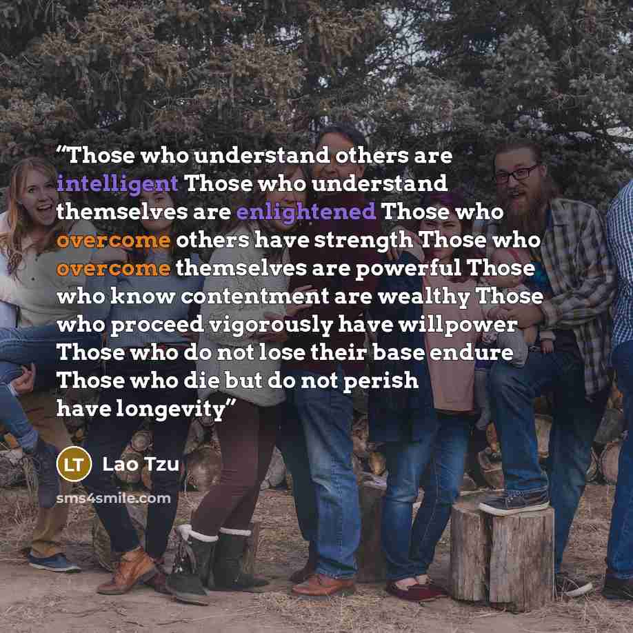 “Those who understand others are intelligent Those who understand themselves are enlightened Those who overcome others have strength Those who overcome themselves are powerful Those who know contentment are wealthy Those who proceed vigorously have willpower Those who do not lose their base endure…” quote by Lao Tzu