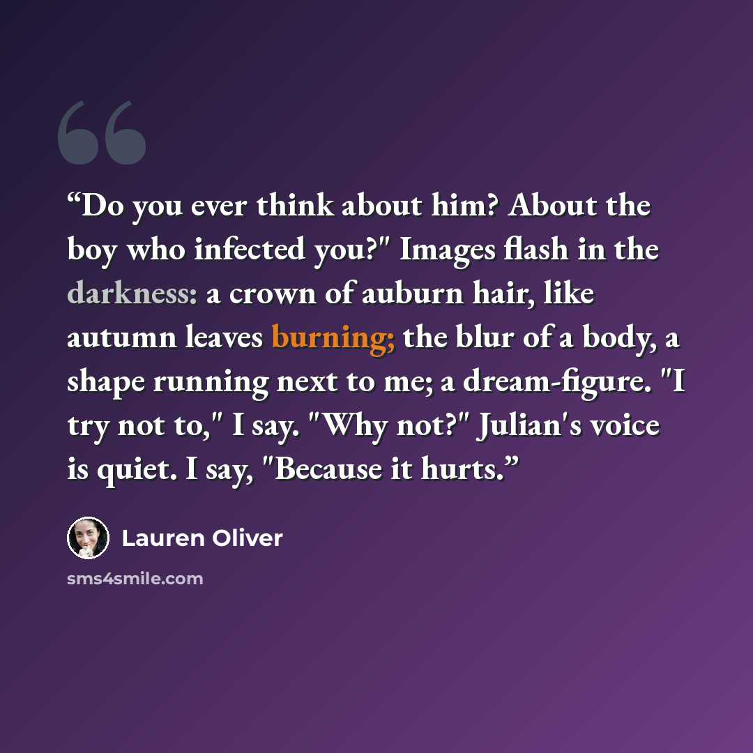 “Do you ever think about him? About the boy who infected you?" Images flash in the darkness: a crown of auburn hair, like autumn leaves burning; the blur of a body, a shape running next to me; a dream-figure. "I try not to," I say. "Why not?" Julian's voice is quiet. I say, "Because it hurts.” quote by Lauren Oliver