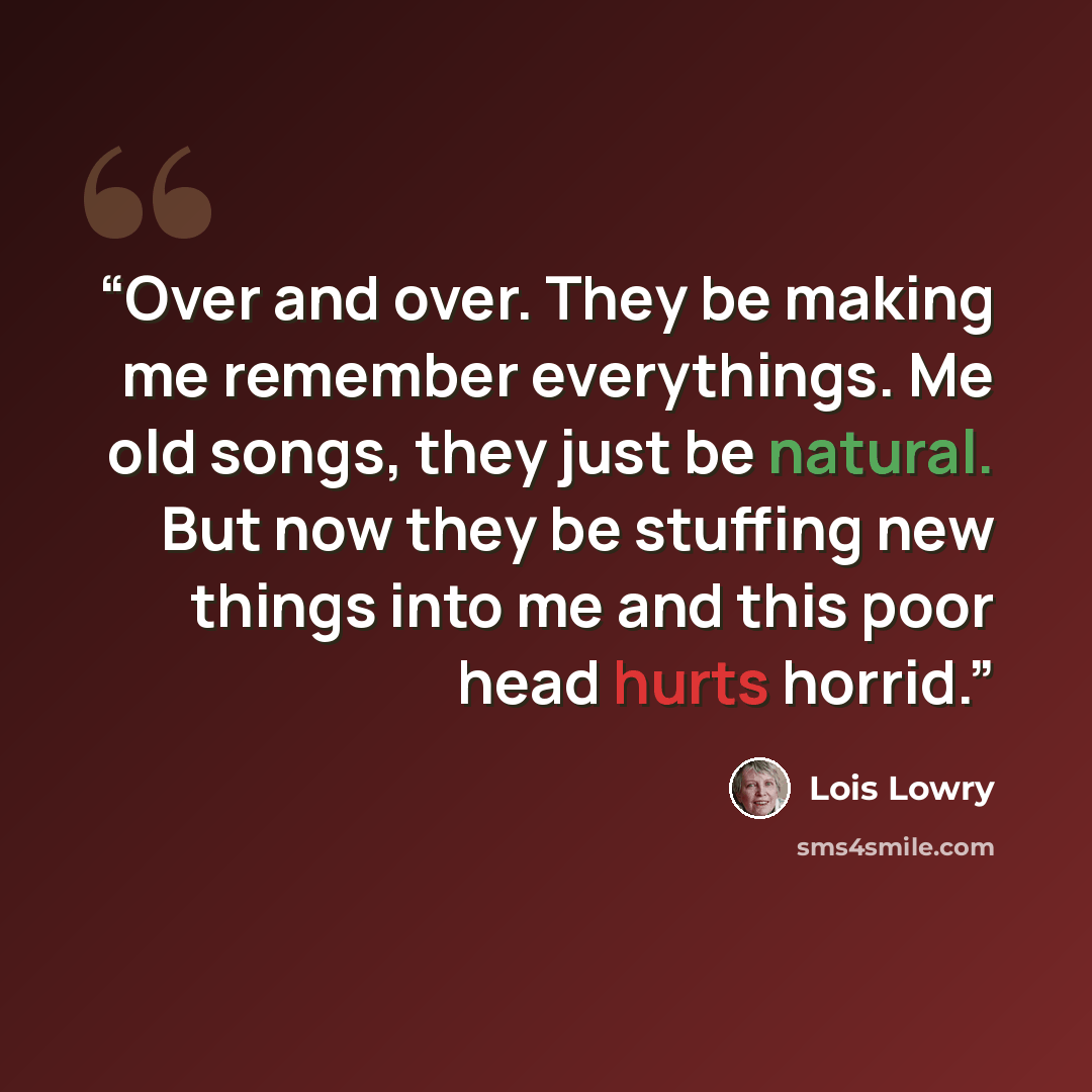 “Over and over. They be making me remember everythings. Me old songs, they just be natural. But now they be stuffing new things into me and this poor head hurts horrid.” quote by Lois Lowry