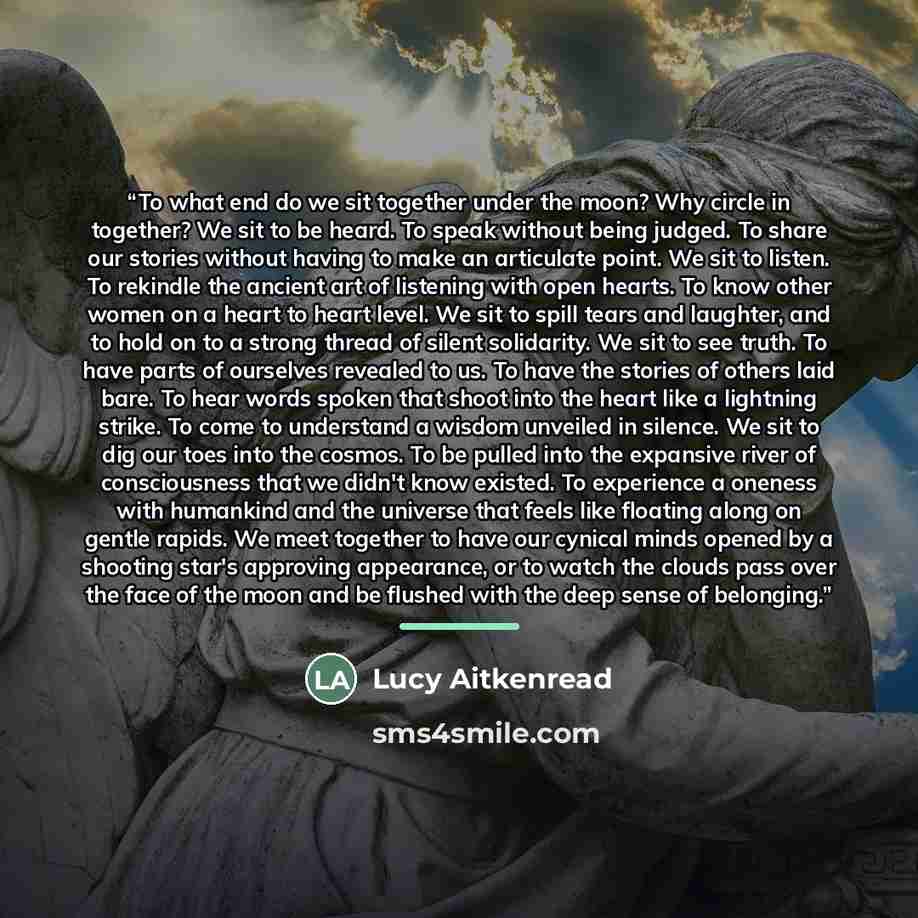 “To what end do we sit together under the moon? Why circle in together? We sit to be heard. To speak without being judged. To share our stories without having to make an articulate point. We sit to listen. To rekindle the ancient art of listening with open hearts. To know other women on a heart to…” quote by Lucy Aitkenread