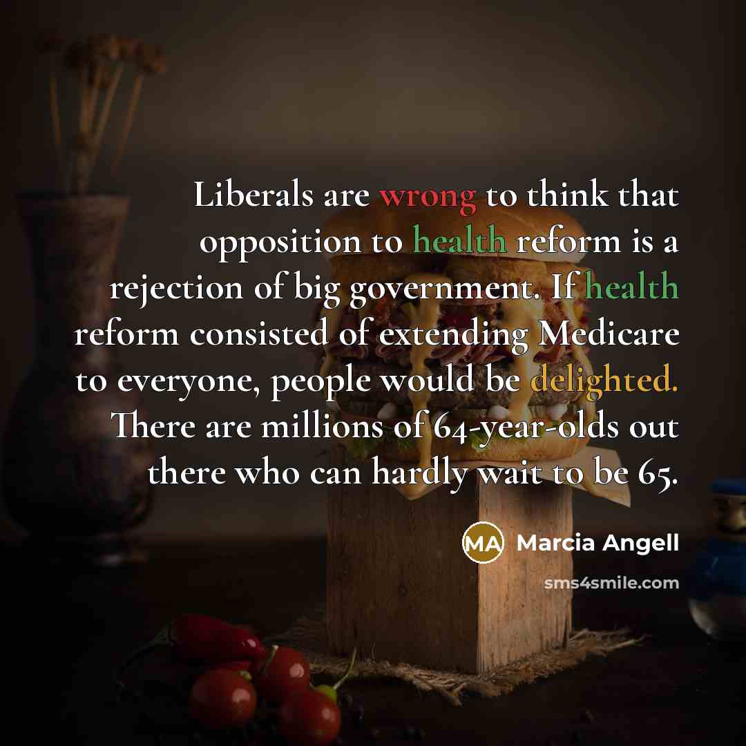 “Liberals are wrong to think that opposition to health reform is a rejection of big government. If health reform consisted of extending Medicare to everyone, people would be delighted. There are millions of 64-year-olds out there who can hardly wait to be 65.” quote by Marcia Angell