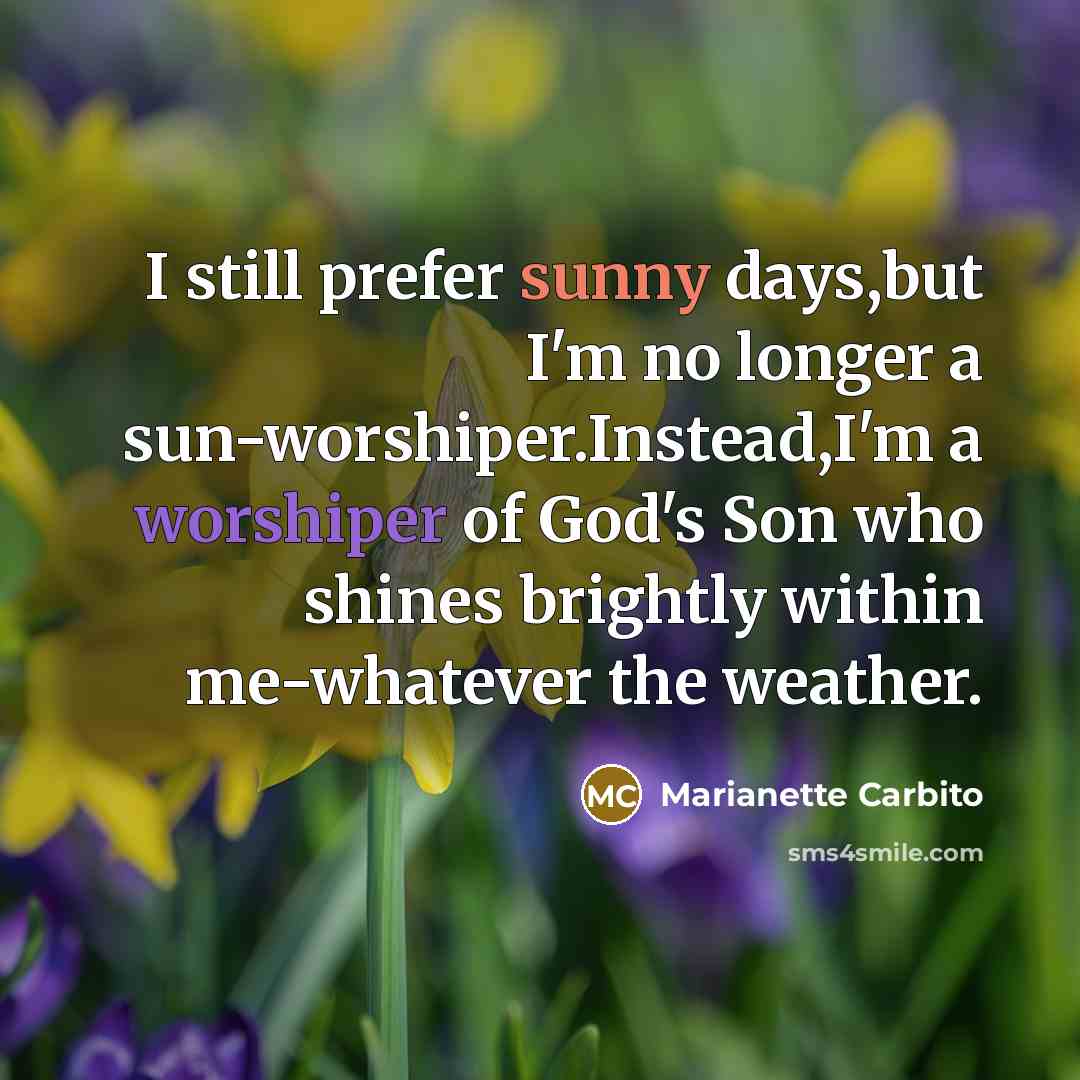 “I still prefer sunny days,but I'm no longer a sun-worshiper.Instead,I'm a worshiper of God's Son who shines brightly within me-whatever the weather.” quote by Marianette Carbito