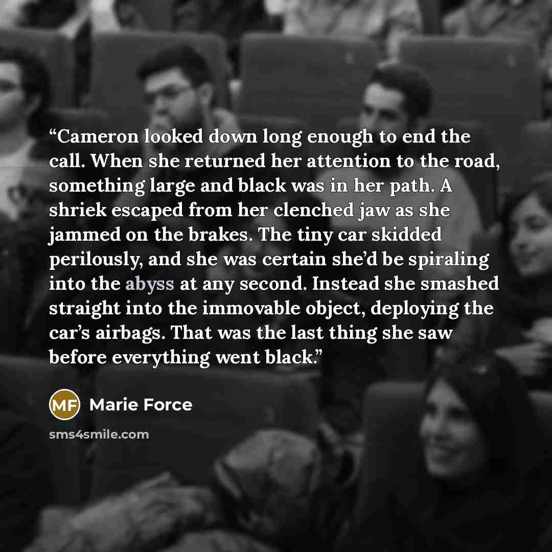 “Cameron looked down long enough to end the call. When she returned her attention to the road, something large and black was in her path. A shriek escaped from her clenched jaw as she jammed on the brakes. The tiny car skidded perilously, and she was certain she’d be spiraling into the abyss at any…” quote by Marie Force