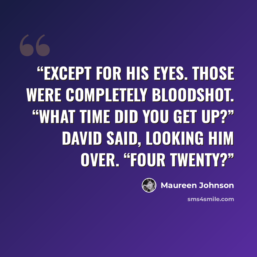 “Except for his eyes. Those were completely bloodshot. “What time did you get up?” David said, looking him over. “Four twenty?” quote by Maureen Johnson
