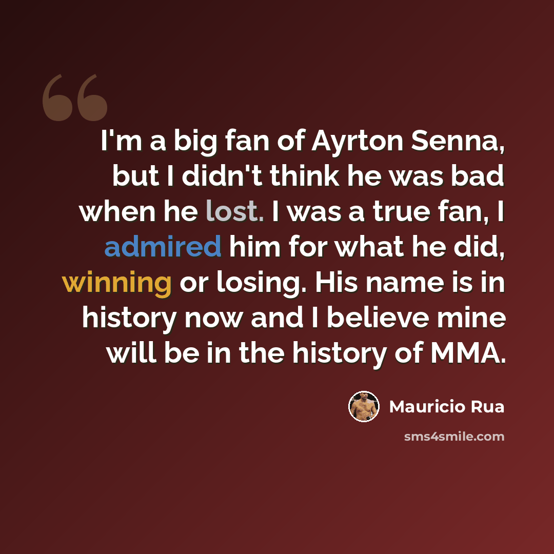 “I'm a big fan of Ayrton Senna, but I didn't think he was bad when he lost. I was a true fan, I admired him for what he did, winning or losing. His name is in history now and I believe mine will be in the history of MMA.” quote by Mauricio Rua