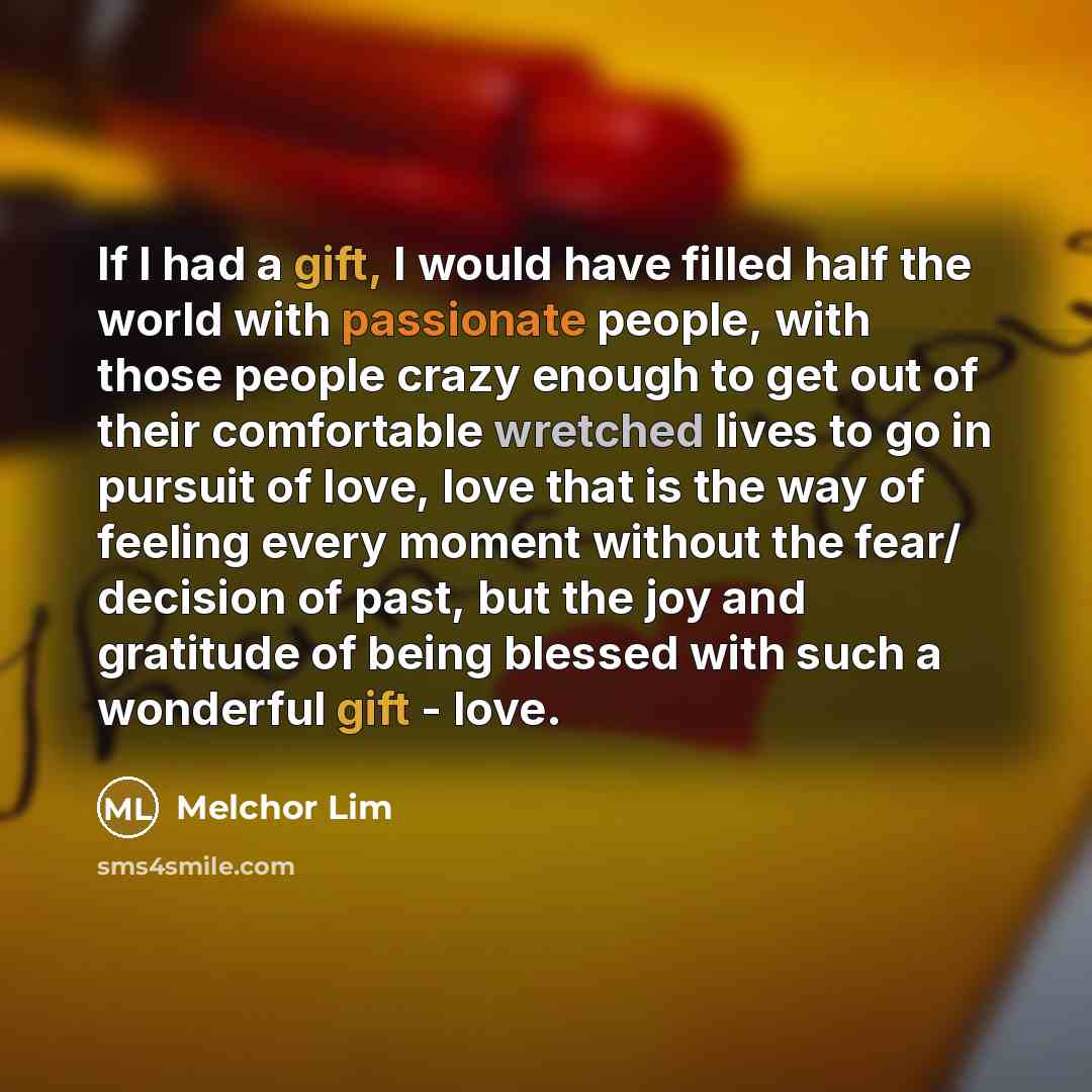 “If I had a gift, I would have filled half the world with passionate people, with those people crazy enough to get out of their comfortable wretched lives to go in pursuit of love, love that is the way of feeling every moment without the fear/ decision of past, but the joy and gratitude of being…” quote by Melchor Lim