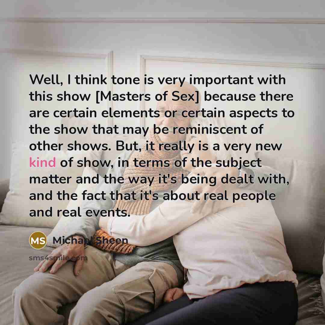 “Well, I think tone is very important with this show [Masters of Sex] because there are certain elements or certain aspects to the show that may be reminiscent of other shows. But, it really is a very new kind of show, in terms of the subject matter and the way it's being dealt with, and the fact…” quote by Michael Sheen
