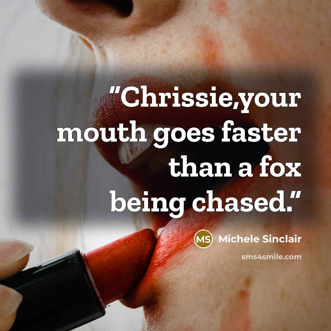 “Chrissie,your mouth goes faster than a fox being chased.” quote by Michele Sinclair