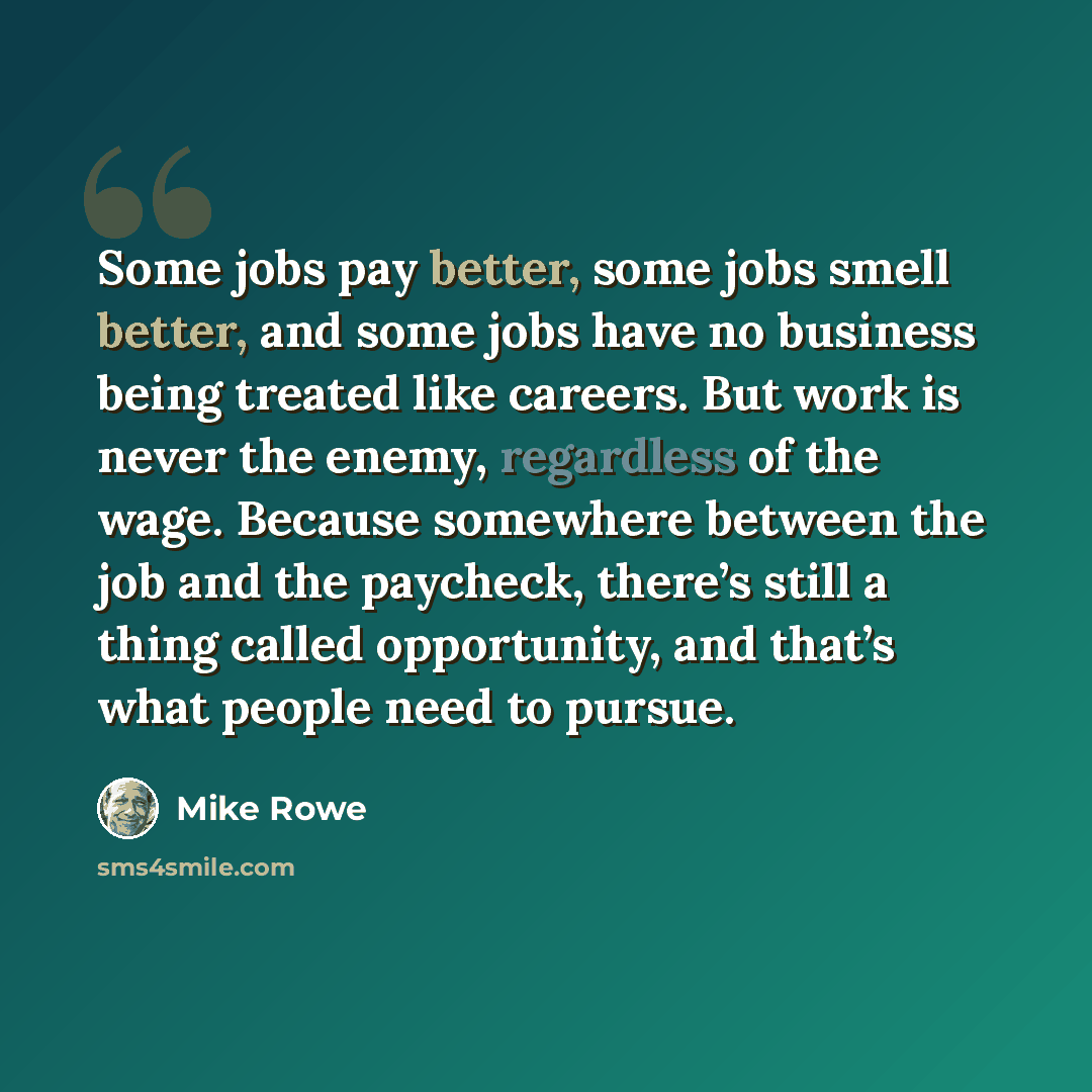 “Some jobs pay better, some jobs smell better, and some jobs have no business being treated like careers. But work is never the enemy, regardless of the wage. Because somewhere between the job and the paycheck, there’s still a thing called opportunity, and that’s what people need to pursue.” quote by Mike Rowe