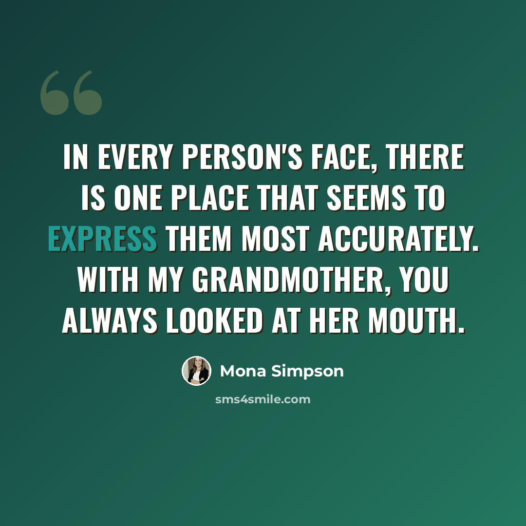“In every person's face, there is one place that seems to express them most accurately. With my grandmother, you always looked at her mouth.” quote by Mona Simpson
