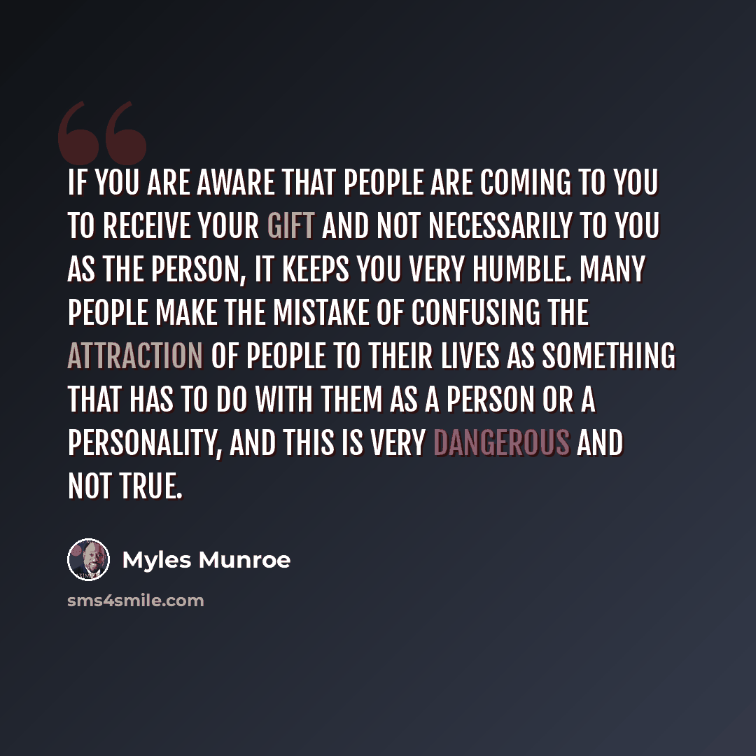 “If you are aware that people are coming to you to receive your gift and not necessarily to you as the person, it keeps you very humble. Many people make the mistake of confusing the attraction of people to their lives as something that has to do with them as a person or a personality, and this is…” quote by Myles Munroe