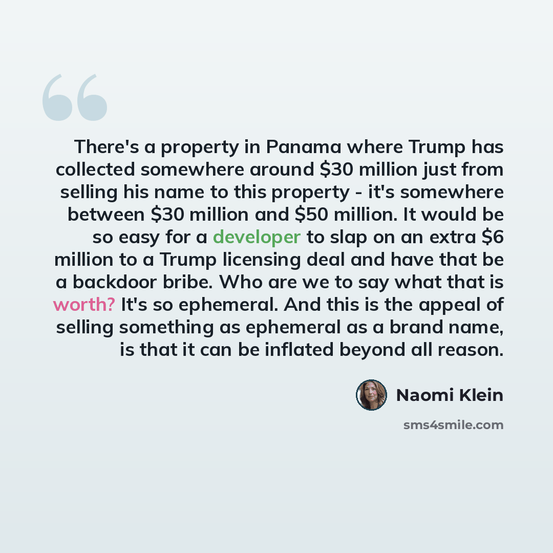 “There's a property in Panama where Trump has collected somewhere around $30 million just from selling his name to this property - it's somewhere between $30 million and $50 million. It would be so easy for a developer to slap on an extra $6 million to a Trump licensing deal and have that be a…” quote by Naomi Klein