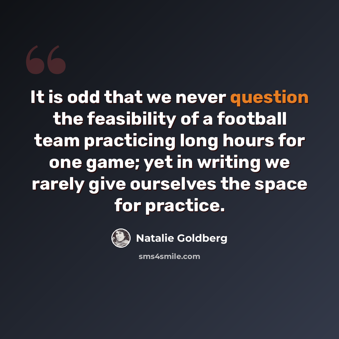“It is odd that we never question the feasibility of a football team practicing long hours for one game; yet in writing we rarely give ourselves the space for practice.” quote by Natalie Goldberg