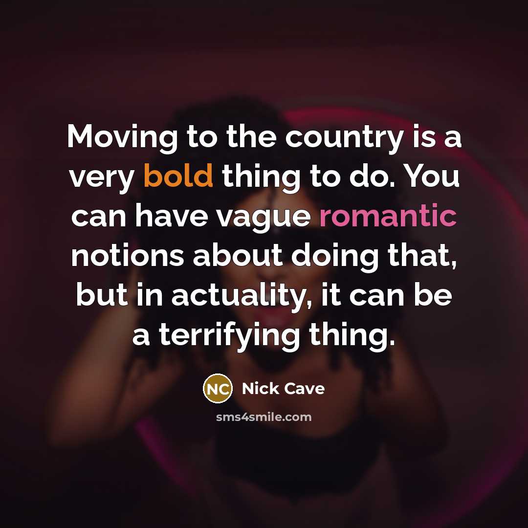 “Moving to the country is a very bold thing to do. You can have vague romantic notions about doing that, but in actuality, it can be a terrifying thing.” quote by Nick Cave