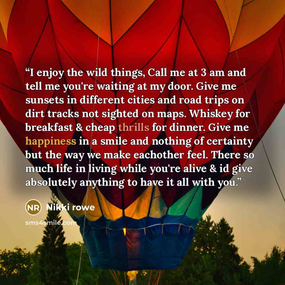 “I enjoy the wild things, Call me at 3 am and tell me you're waiting at my door. Give me sunsets in different cities and road trips on dirt tracks not sighted on maps. Whiskey for breakfast & cheap thrills for dinner. Give me happiness in a smile and nothing of certainty but the way we make…” quote by Nikki rowe