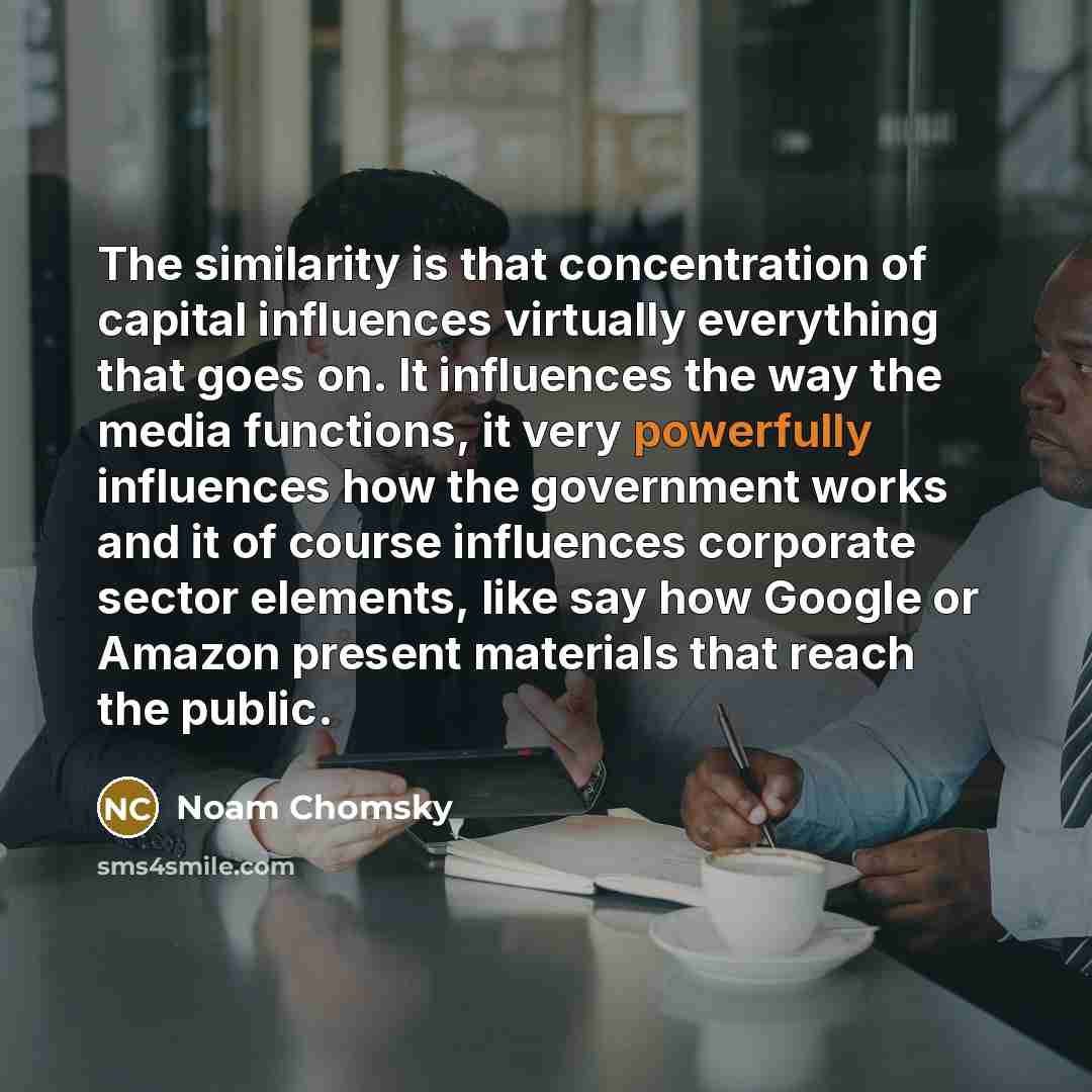 “The similarity is that concentration of capital influences virtually everything that goes on. It influences the way the media functions, it very powerfully influences how the government works and it of course influences corporate sector elements, like say how Google or Amazon present materials…” quote by Noam Chomsky