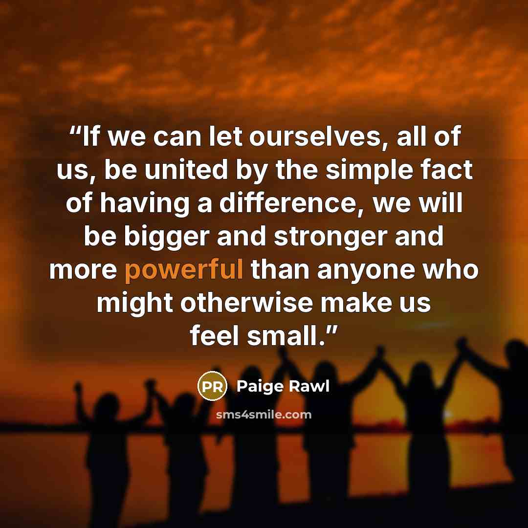“If we can let ourselves, all of us, be united by the simple fact of having a difference, we will be bigger and stronger and more powerful than anyone who might otherwise make us feel small.” quote by Paige Rawl