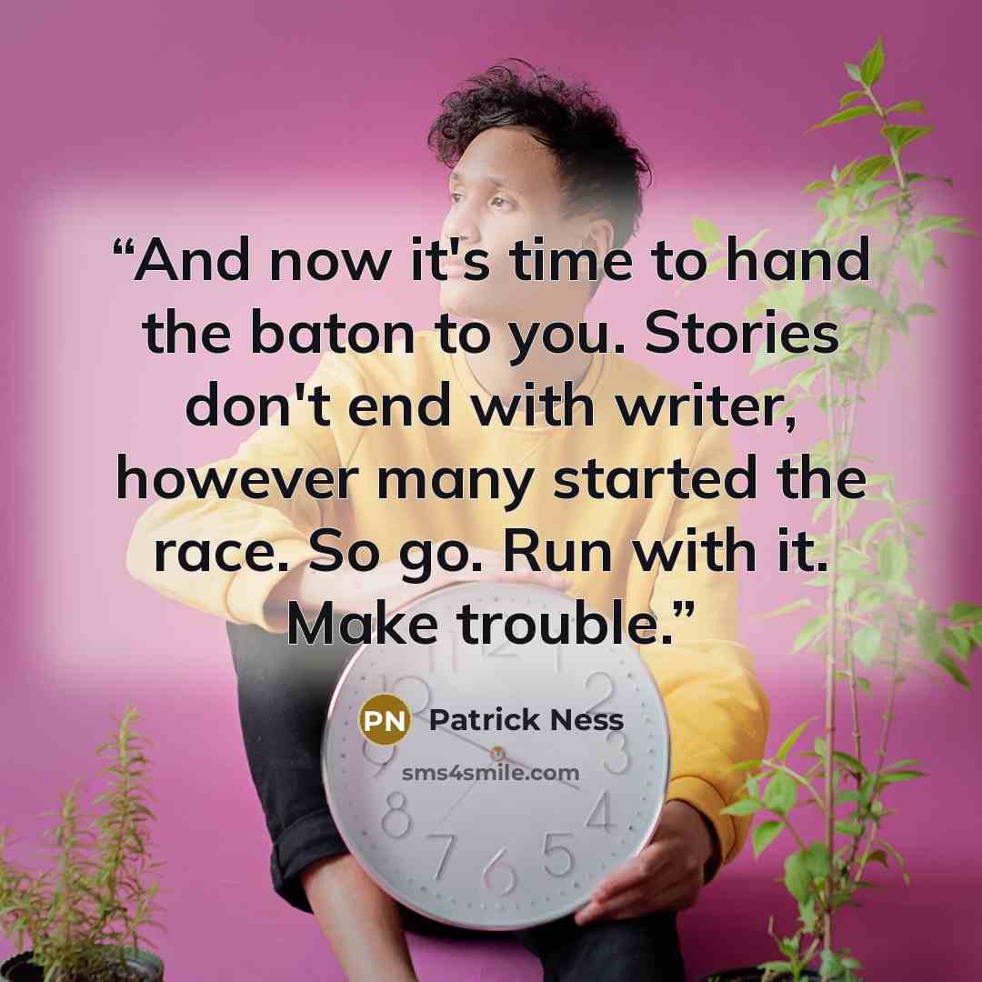 “And now it's time to hand the baton to you. Stories don't end with writer, however many started the race. So go. Run with it. Make trouble.” quote by Patrick Ness