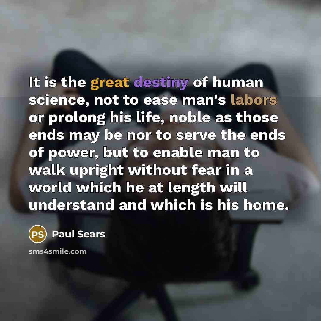 “It is the great destiny of human science, not to ease man's labors or prolong his life, noble as those ends may be nor to serve the ends of power, but to enable man to walk upright without fear in a world which he at length will understand and which is his home.” quote by Paul Sears