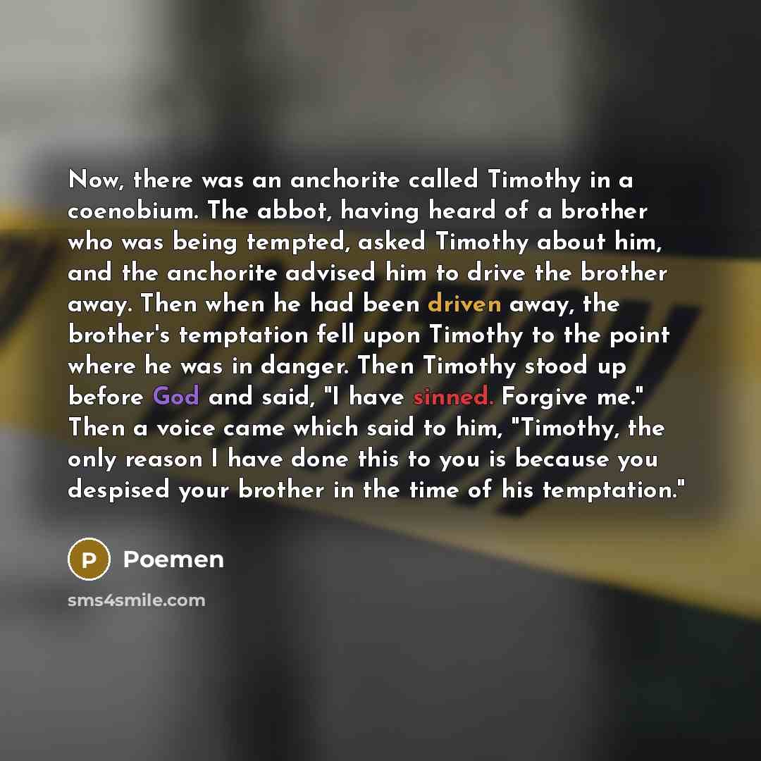 “Now, there was an anchorite called Timothy in a coenobium. The abbot, having heard of a brother who was being tempted, asked Timothy about him, and the anchorite advised him to drive the brother away. Then when he had been driven away, the brother's temptation fell upon Timothy to the point where…” quote by Poemen
