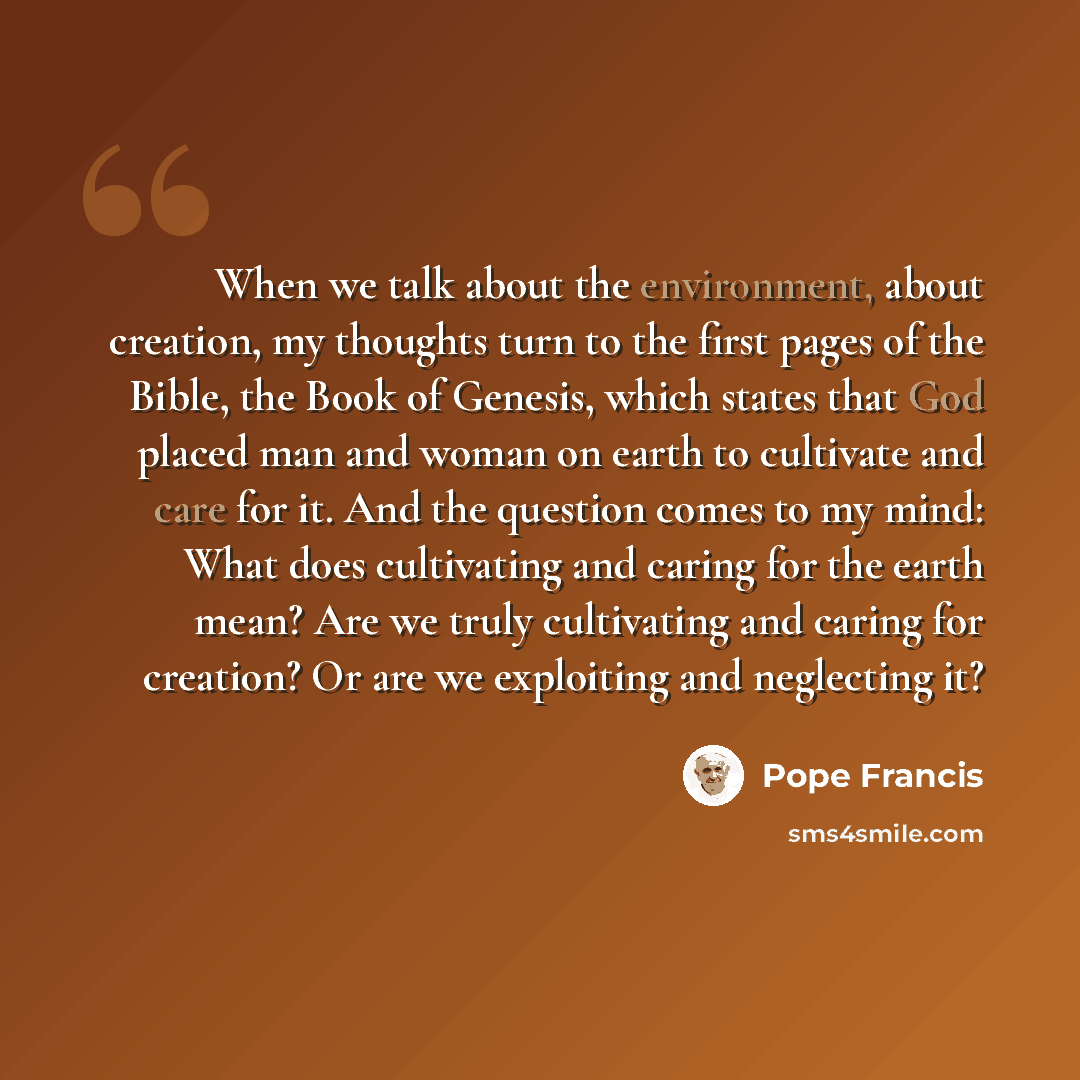 “When we talk about the environment, about creation, my thoughts turn to the first pages of the Bible, the Book of Genesis, which states that God placed man and woman on earth to cultivate and care for it. And the question comes to my mind: What does cultivating and caring for the earth mean? Are…” quote by Pope Francis