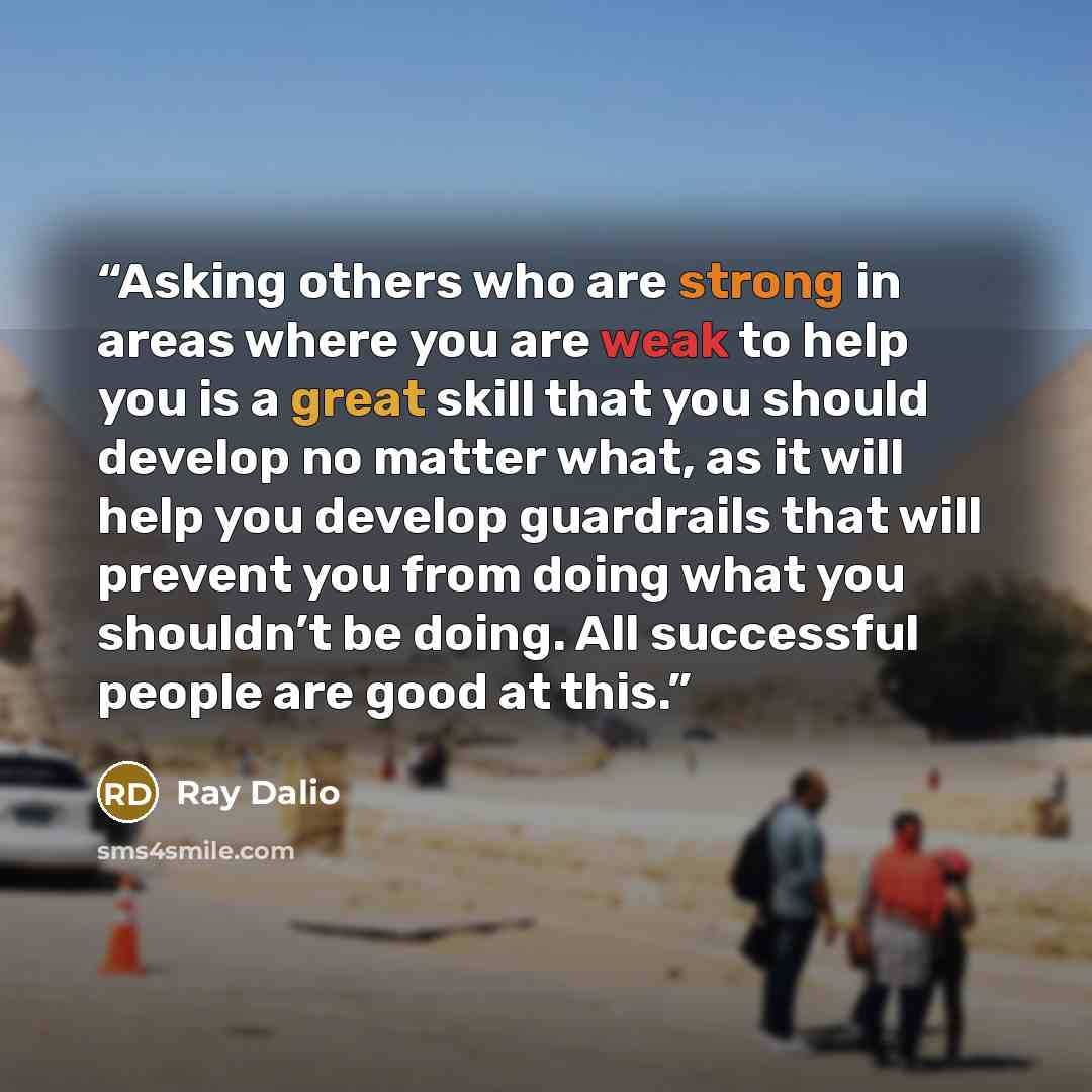 “Asking others who are strong in areas where you are weak to help you is a great skill that you should develop no matter what, as it will help you develop guardrails that will prevent you from doing what you shouldn’t be doing. All successful people are good at this.” quote by Ray Dalio