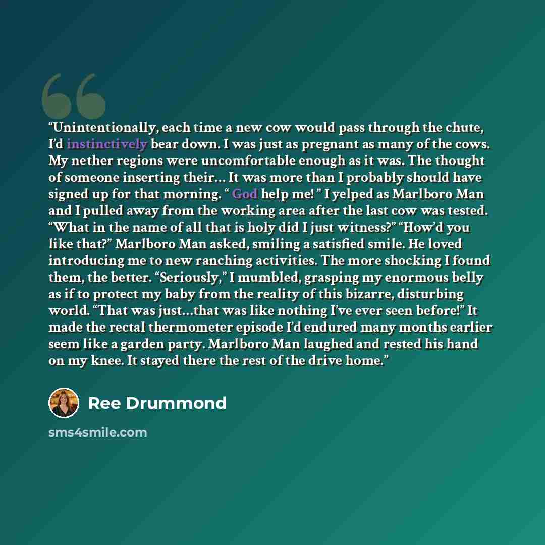 “Unintentionally, each time a new cow would pass through the chute, I’d instinctively bear down. I was just as pregnant as many of the cows. My nether regions were uncomfortable enough as it was. The thought of someone inserting their… It was more than I probably should have signed up for that…” quote by Ree Drummond