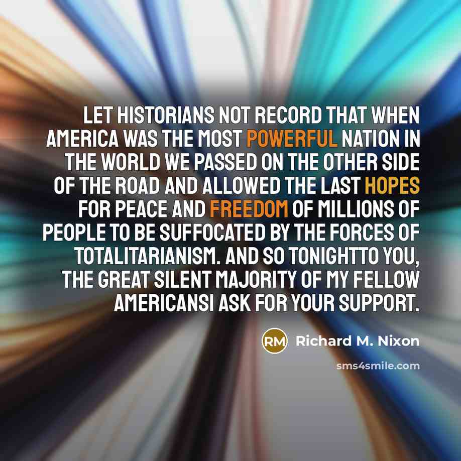 “Let historians not record that when America was the most powerful nation in the world we passed on the other side of the road and allowed the last hopes for peace and freedom of millions of people to be suffocated by the forces of totalitarianism. And so tonightto you, the great silent majority of…” quote by Richard M. Nixon