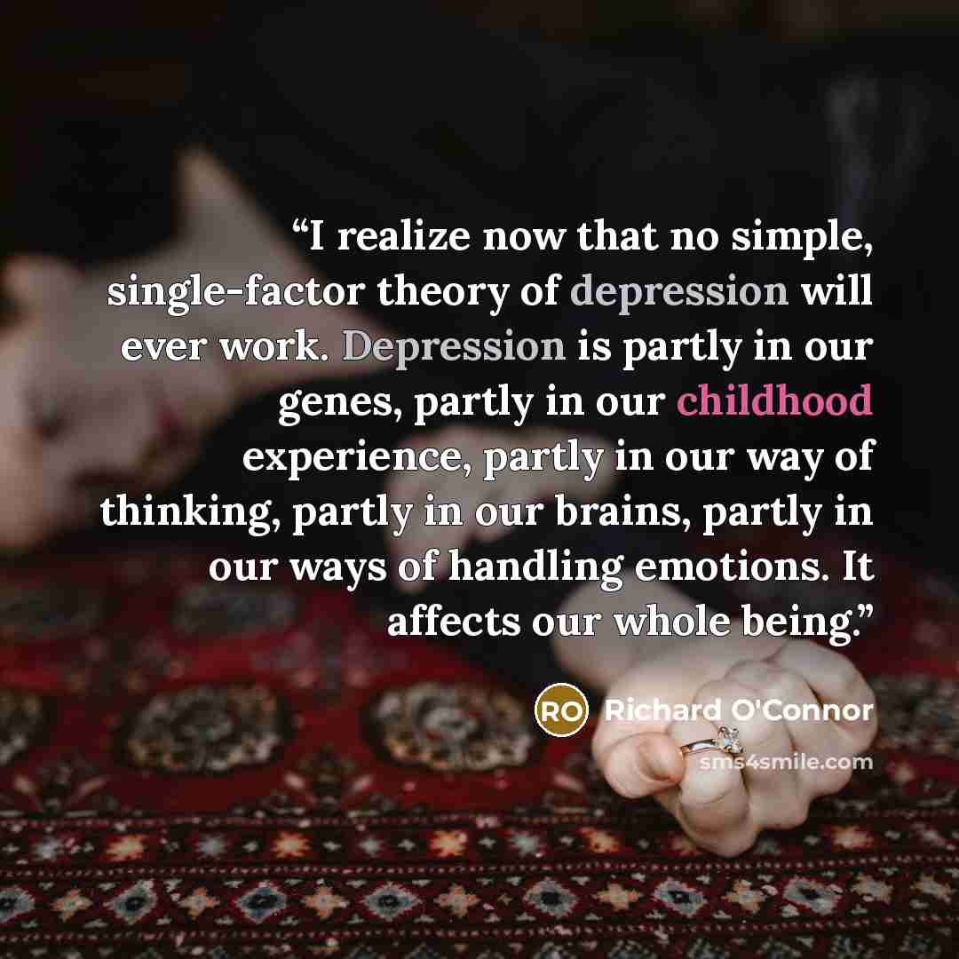 “I realize now that no simple, single-factor theory of depression will ever work. Depression is partly in our genes, partly in our childhood experience, partly in our way of thinking, partly in our brains, partly in our ways of handling emotions. It affects our whole being.” quote by Richard O'Connor