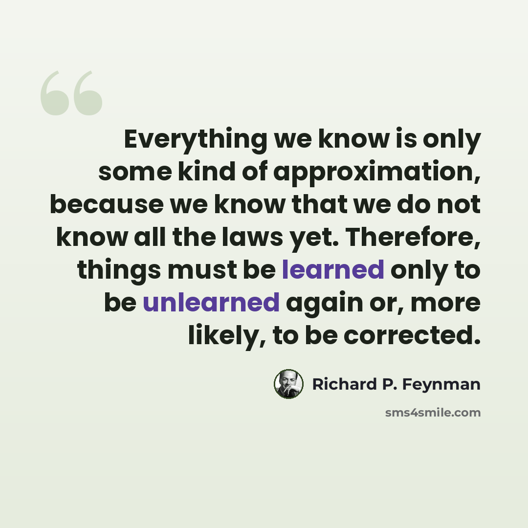 “Everything we know is only some kind of approximation, because we know that we do not know all the laws yet. Therefore, things must be learned only to be unlearned again or, more likely, to be corrected.” quote by Richard P. Feynman