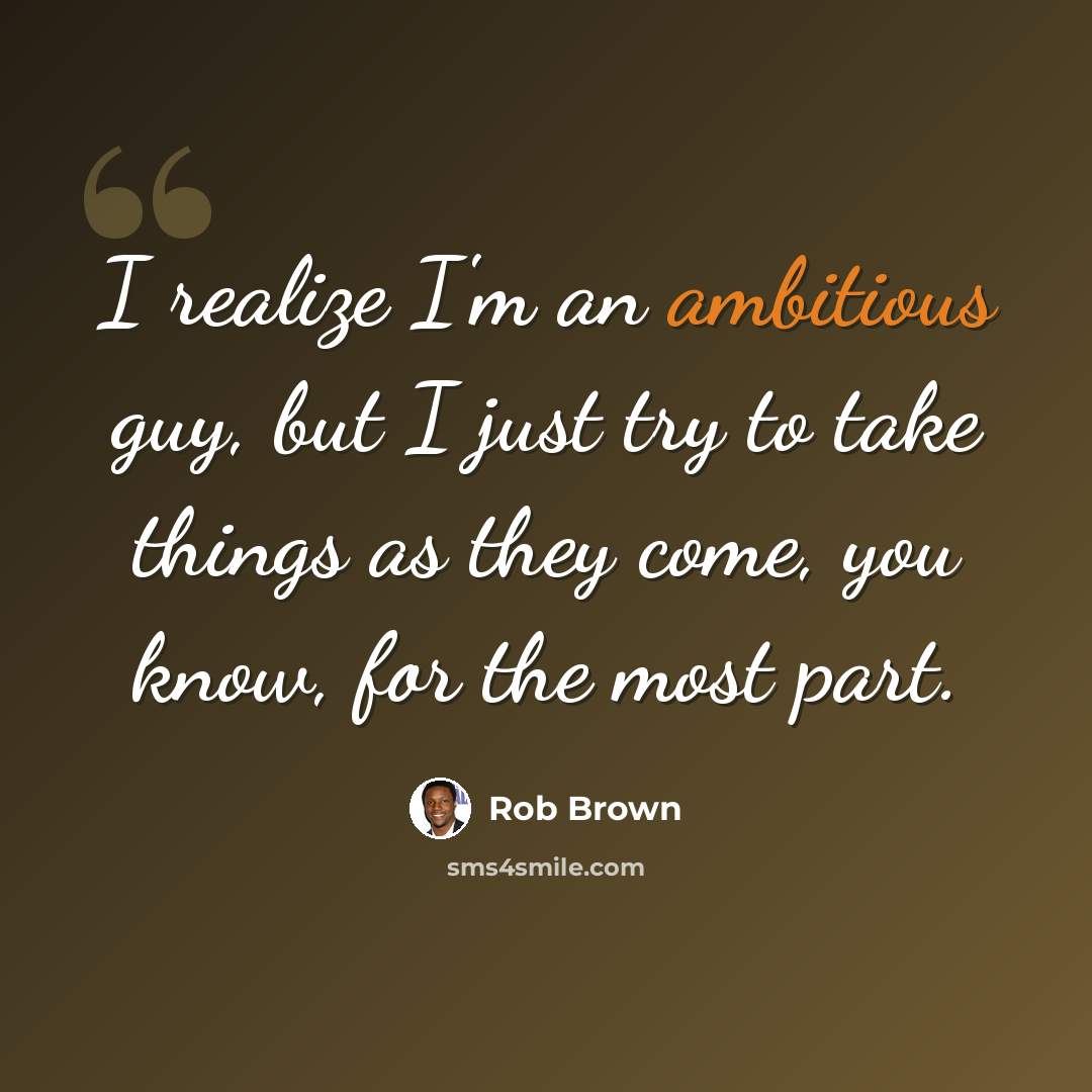 “I realize I'm an ambitious guy, but I just try to take things as they come, you know, for the most part.” quote by Rob Brown