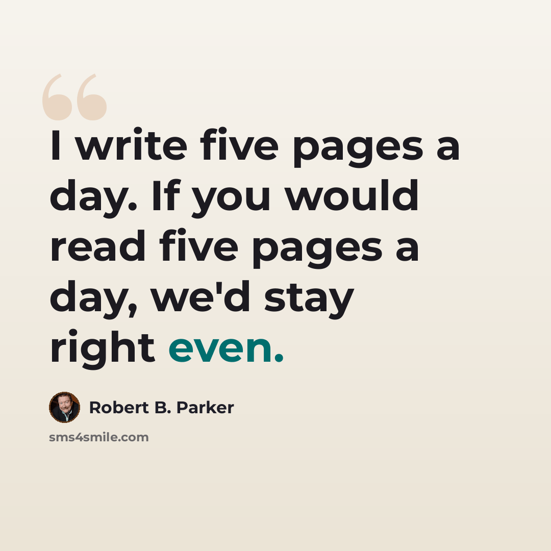“I write five pages a day. If you would read five pages a day, we'd stay right even.” quote by Robert B. Parker