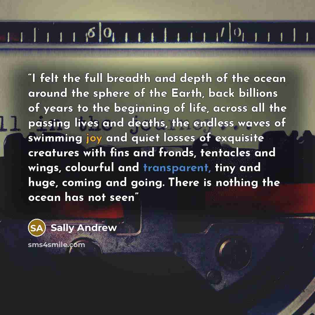 “I felt the full breadth and depth of the ocean around the sphere of the Earth, back billions of years to the beginning of life, across all the passing lives and deaths, the endless waves of swimming joy and quiet losses of exquisite creatures with fins and fronds, tentacles and wings, colourful…” quote by Sally Andrew