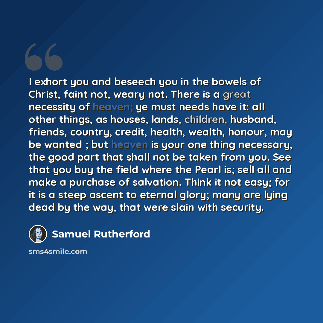 “I exhort you and beseech you in the bowels of Christ, faint not, weary not. There is a great necessity of heaven; ye must needs have it: all other things, as houses, lands, children, husband, friends, country, credit, health, wealth, honour, may be wanted ; but heaven is your one thing necessary…” quote by Samuel Rutherford