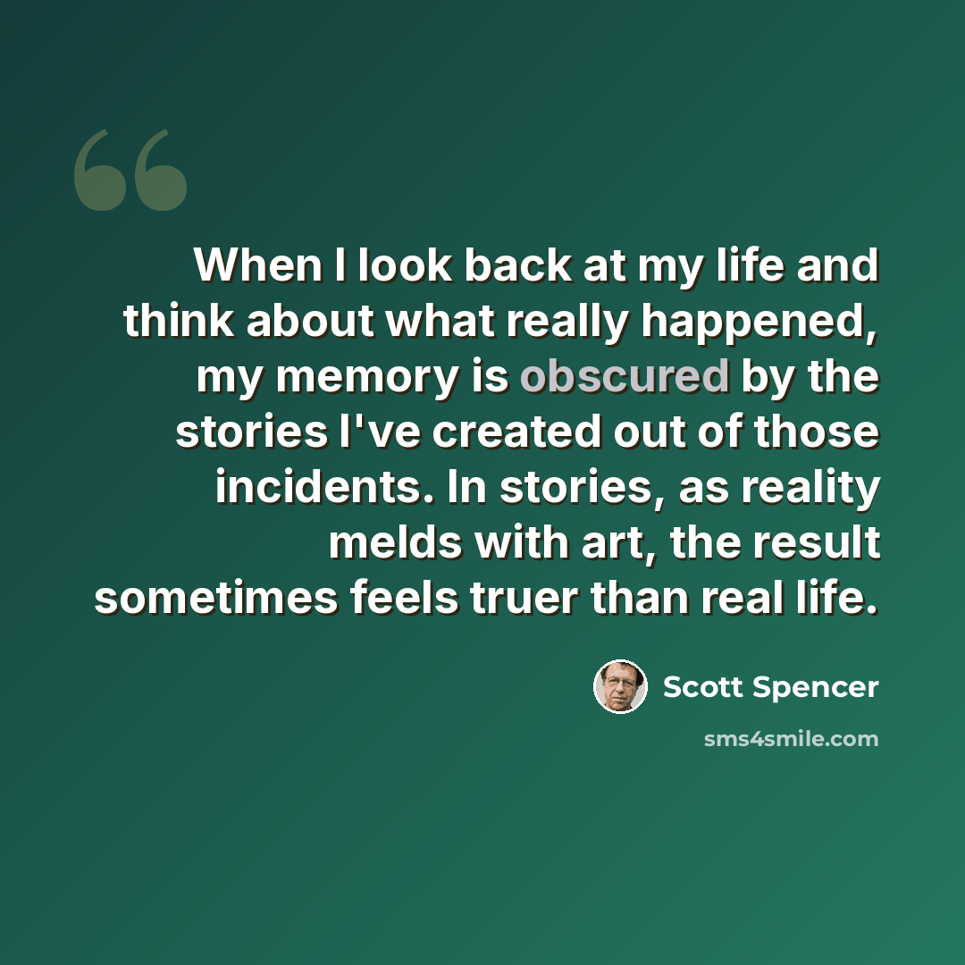 “When I look back at my life and think about what really happened, my memory is obscured by the stories I've created out of those incidents. In stories, as reality melds with art, the result sometimes feels truer than real life.” quote by Scott Spencer