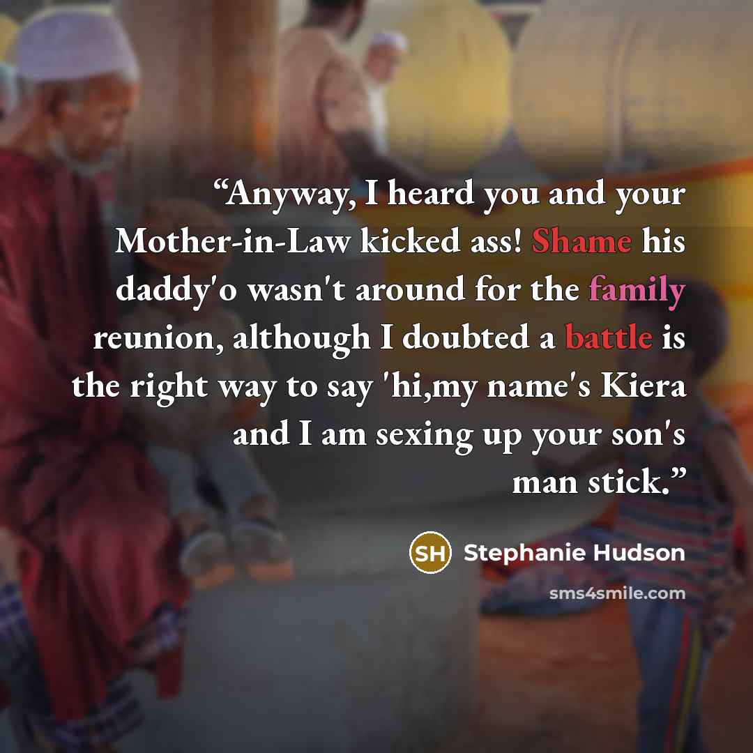 “Anyway, I heard you and your Mother-in-Law kicked ass! Shame his daddy'o wasn't around for the family reunion, although I doubted a battle is the right way to say 'hi,my name's Kiera and I am sexing up your son's man stick.” quote by Stephanie Hudson