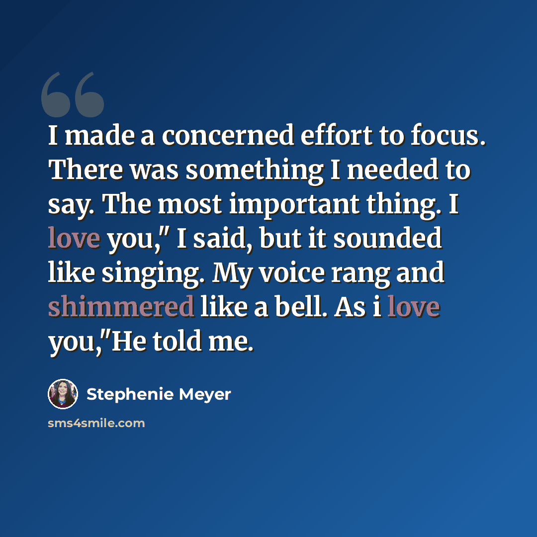 “I made a concerned effort to focus. There was something I needed to say. The most important thing. I love you," I said, but it sounded like singing. My voice rang and shimmered like a bell. As i love you,"He told me.” quote by Stephenie Meyer