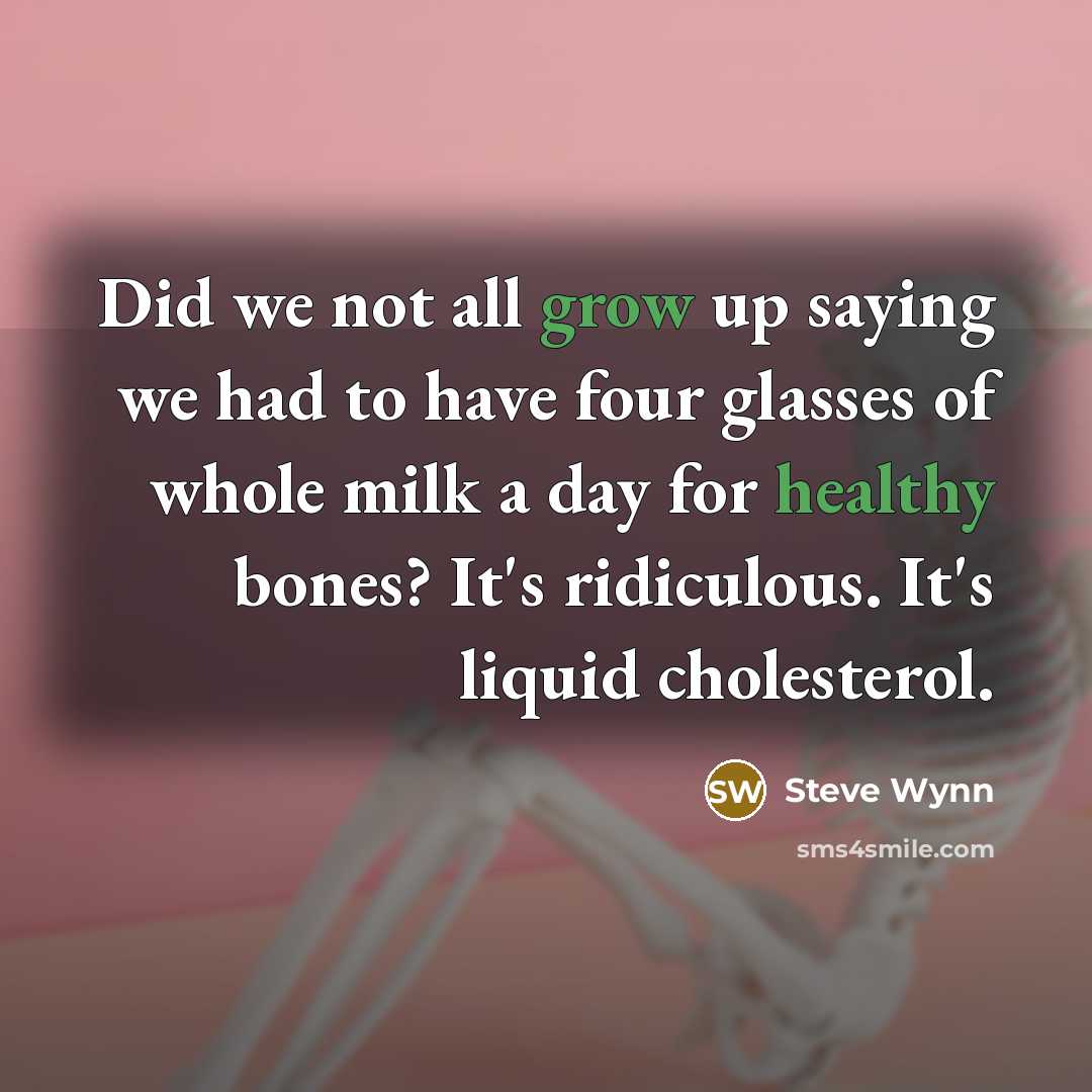 “Did we not all grow up saying we had to have four glasses of whole milk a day for healthy bones? It's ridiculous. It's liquid cholesterol.” quote by Steve Wynn