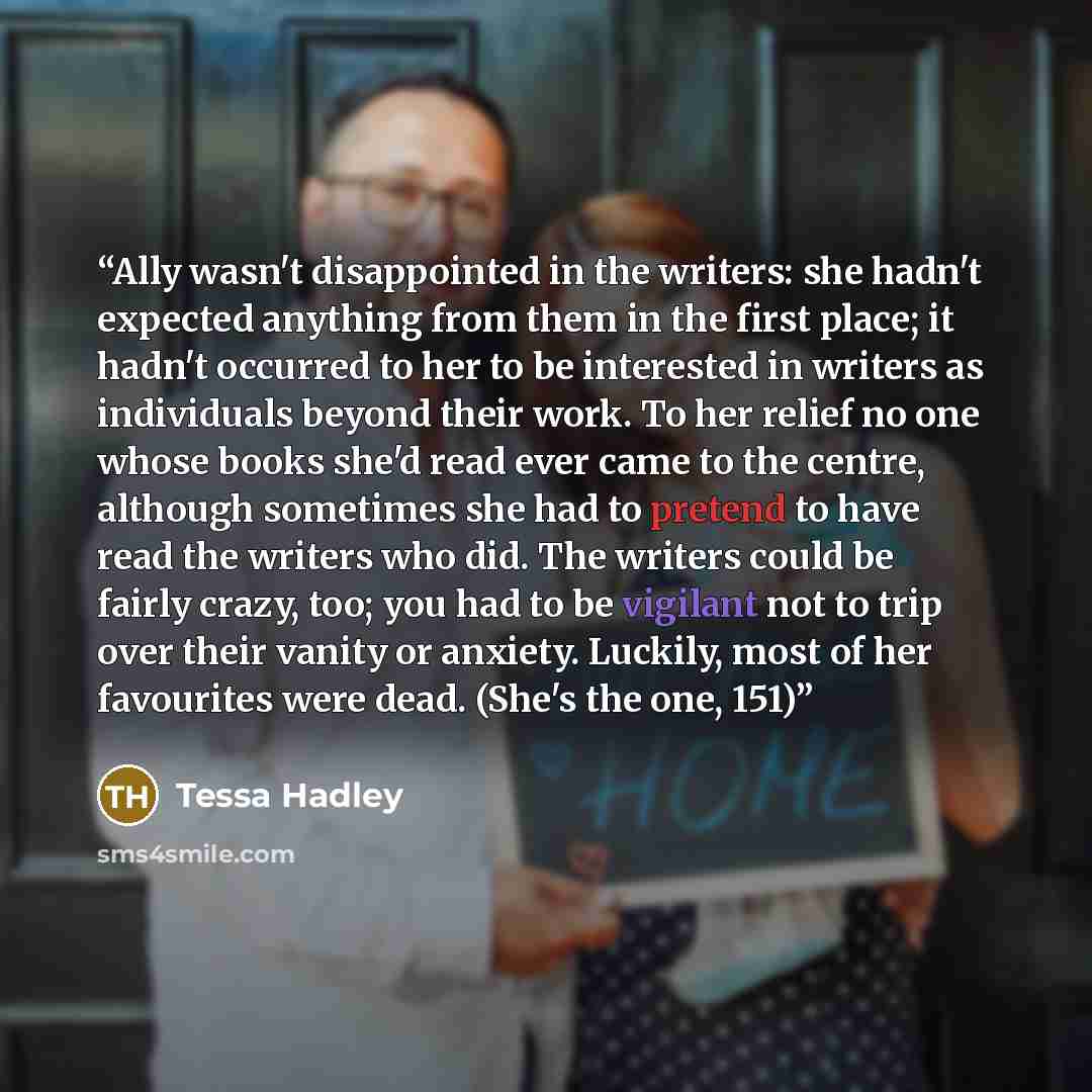 “Ally wasn't disappointed in the writers: she hadn't expected anything from them in the first place; it hadn't occurred to her to be interested in writers as individuals beyond their work. To her relief no one whose books she'd read ever came to the centre, although sometimes she had to pretend to…” quote by Tessa Hadley