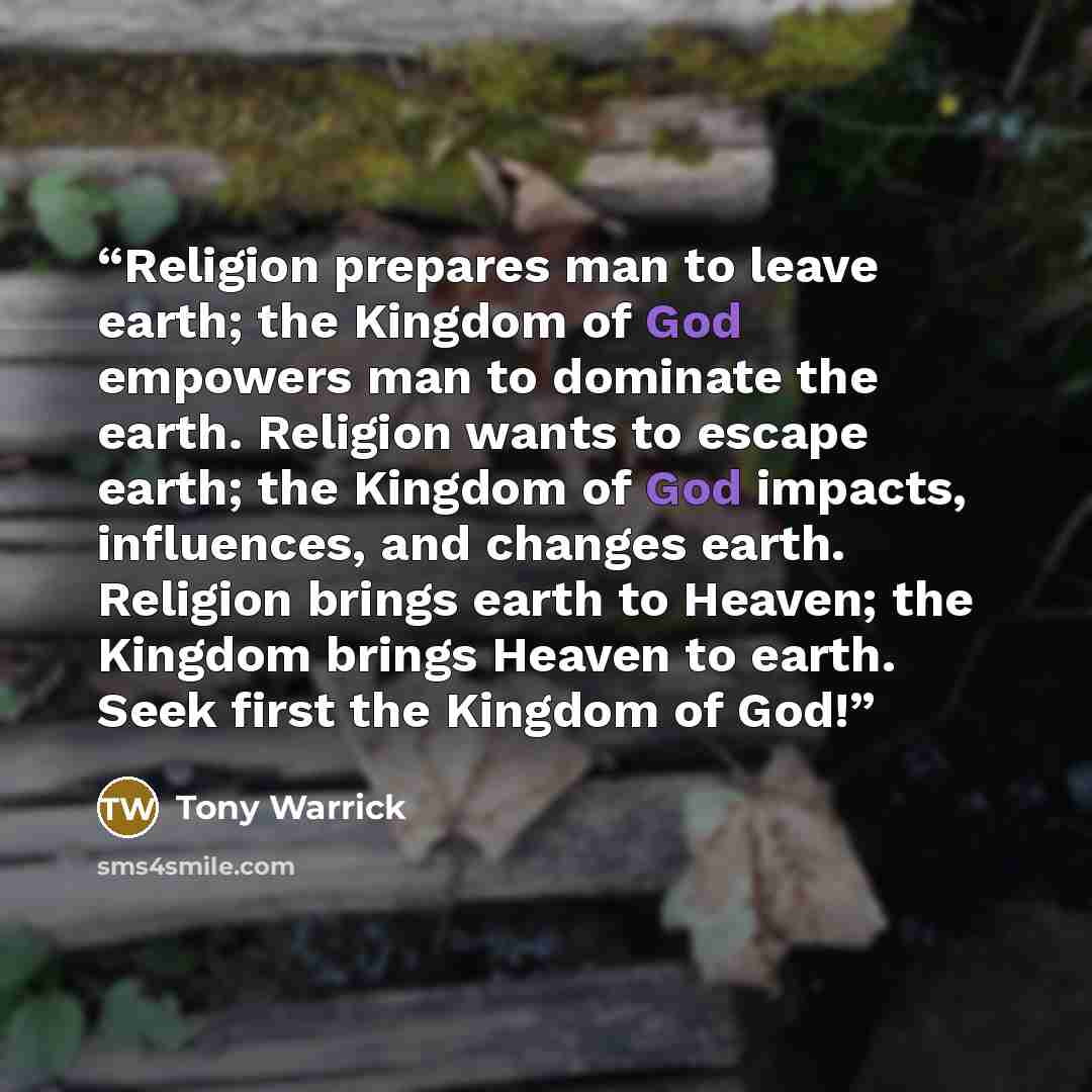 “Religion prepares man to leave earth; the Kingdom of God empowers man to dominate the earth. Religion wants to escape earth; the Kingdom of God impacts, influences, and changes earth. Religion brings earth to Heaven; the Kingdom brings Heaven to earth. Seek first the Kingdom of God!” quote by Tony Warrick