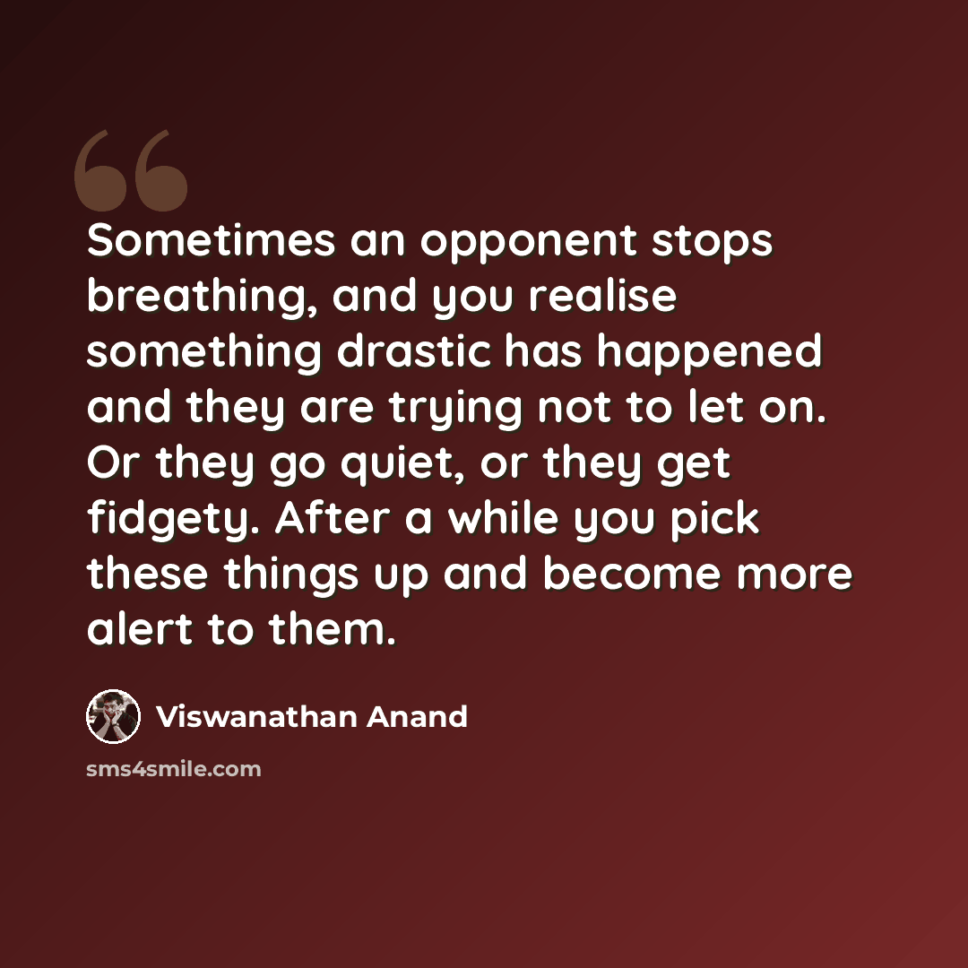 “Sometimes an opponent stops breathing, and you realise something drastic has happened and they are trying not to let on. Or they go quiet, or they get fidgety. After a while you pick these things up and become more alert to them.” quote by Viswanathan Anand