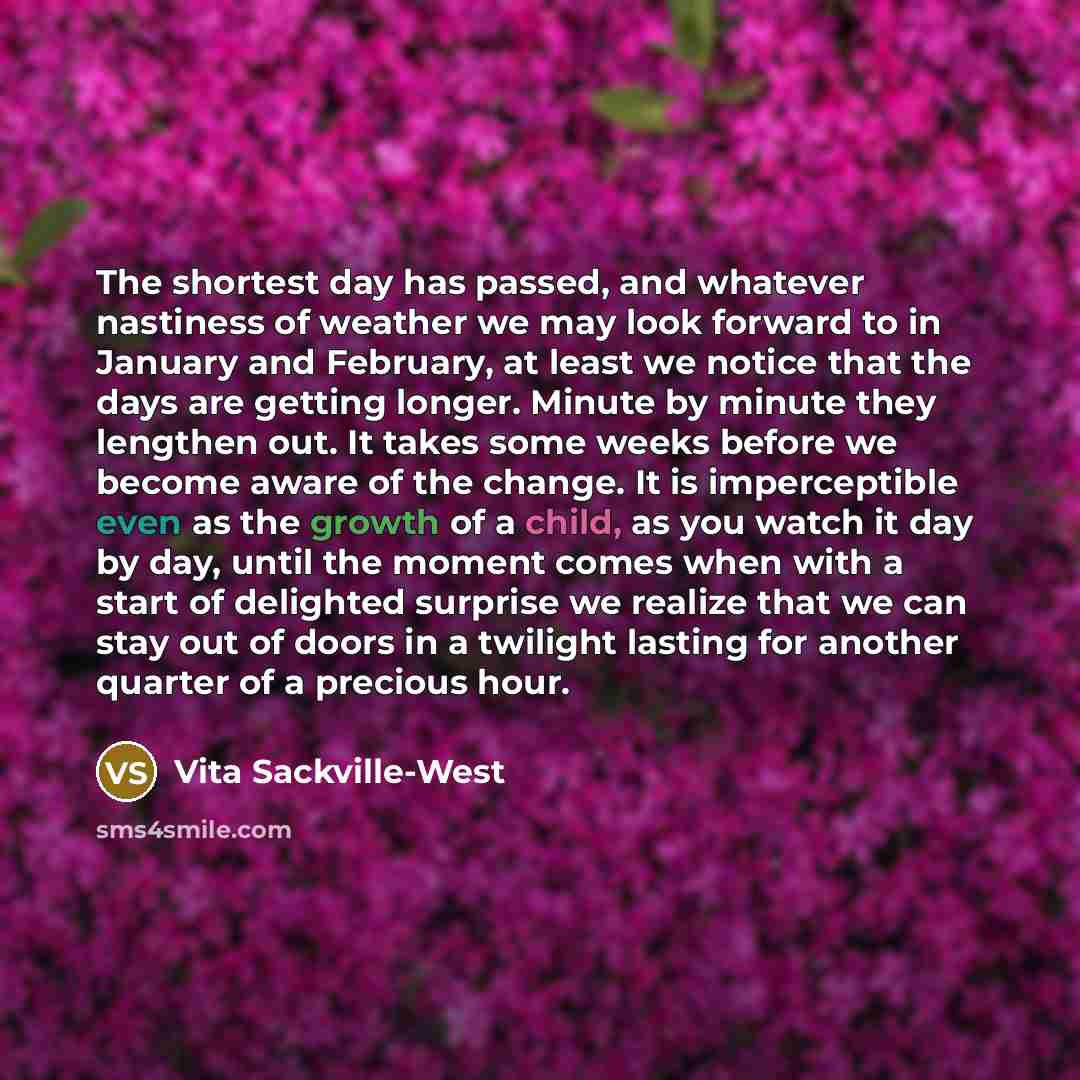 “The shortest day has passed, and whatever nastiness of weather we may look forward to in January and February, at least we notice that the days are getting longer. Minute by minute they lengthen out. It takes some weeks before we become aware of the change. It is imperceptible even as the growth…” quote by Vita Sackville-West
