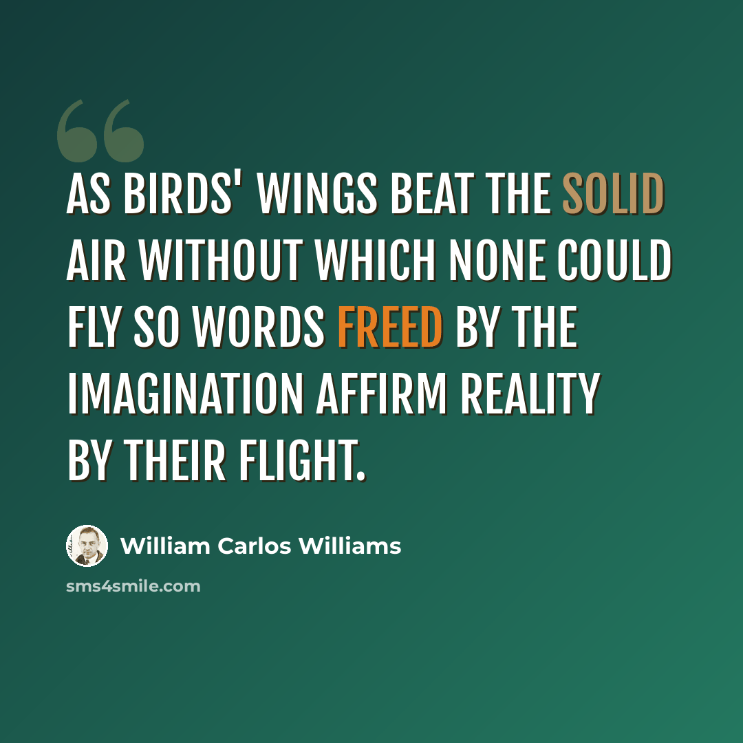 “As birds' wings beat the solid air without which none could fly so words freed by the imagination affirm reality by their flight.” quote by William Carlos Williams