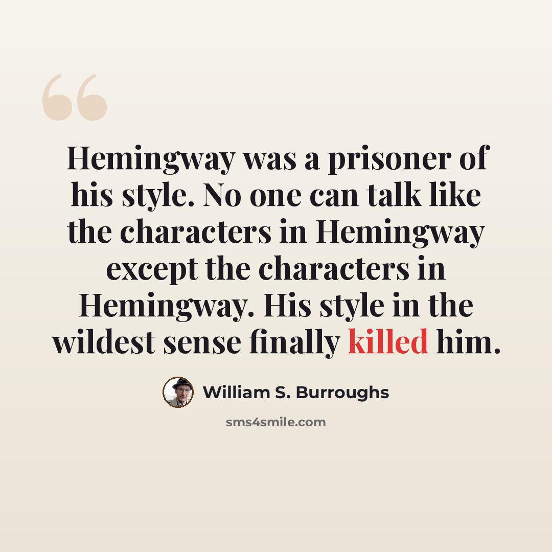 “Hemingway was a prisoner of his style. No one can talk like the characters in Hemingway except the characters in Hemingway. His style in the wildest sense finally killed him.” quote by William S. Burroughs