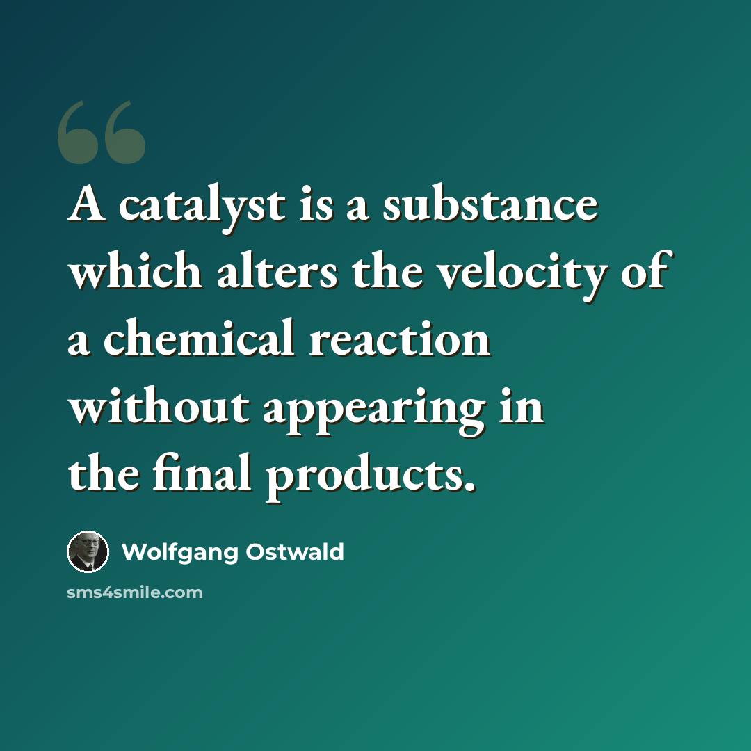 “A catalyst is a substance which alters the velocity of a chemical reaction without appearing in the final products.” quote by Wolfgang Ostwald