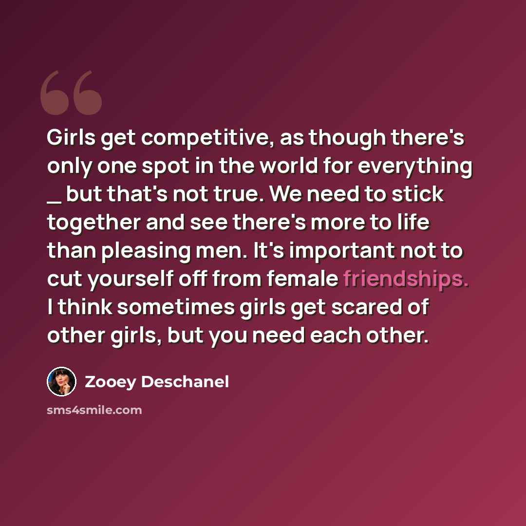 “Girls get competitive, as though there's only one spot in the world for everything _ but that's not true. We need to stick together and see there's more to life than pleasing men. It's important not to cut yourself off from female friendships. I think sometimes girls get scared of other girls, but…” quote by Zooey Deschanel